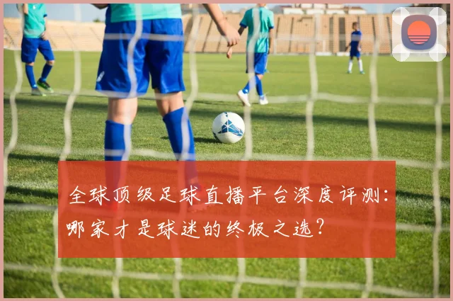 全球顶级足球直播平台深度评测：哪家才是球迷的终极之选？