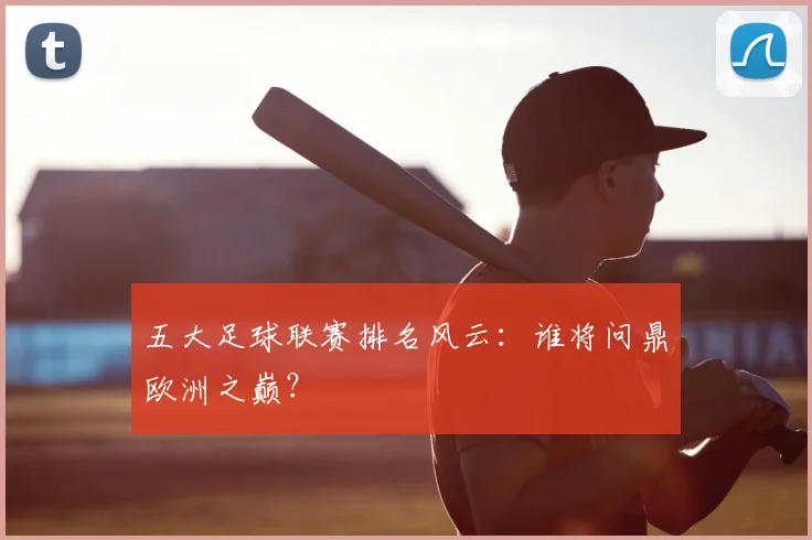 五大足球联赛排名风云：谁将问鼎欧洲之巅？