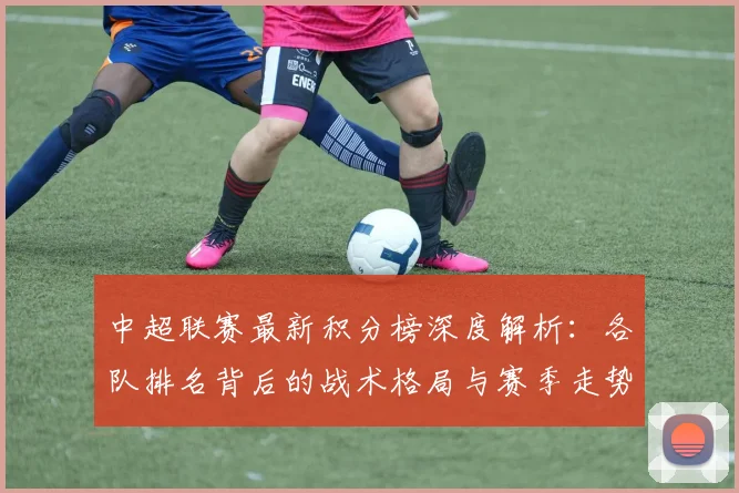 中超联赛最新积分榜深度解析:各队排名背后的战术格局与赛季走势