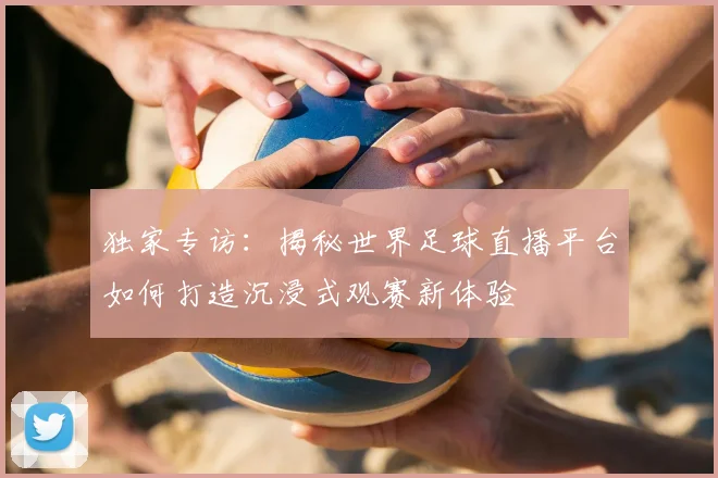 独家专访：揭秘世界足球直播平台如何打造沉浸式观赛新体验