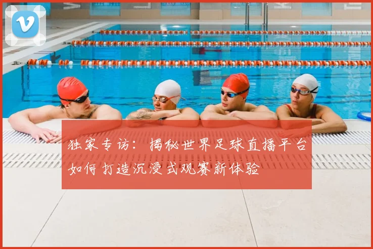 独家专访：揭秘世界足球直播平台如何打造沉浸式观赛新体验