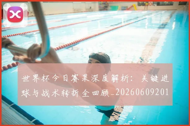 世界杯今日赛果深度解析：关键进球与战术转折全回顾_20260609201259