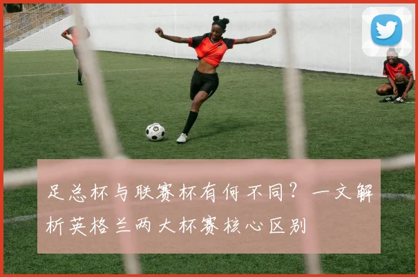 足总杯与联赛杯有何不同？一文解析英格兰两大杯赛核心区别