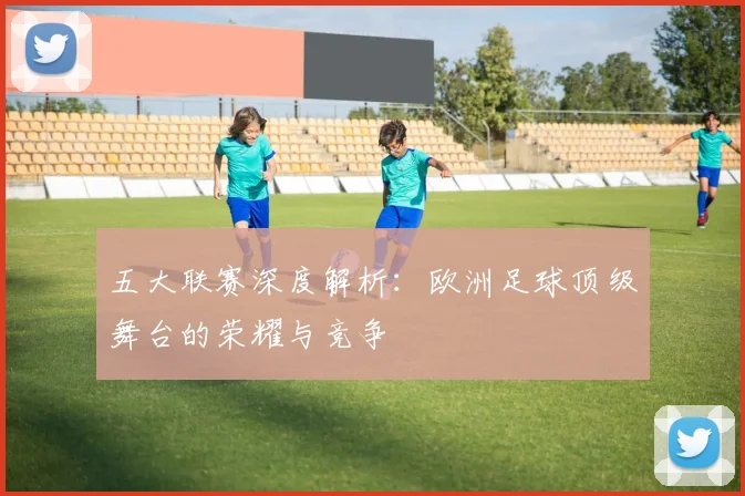 五大联赛深度解析：欧洲足球顶级舞台的荣耀与竞争