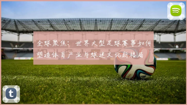 全球聚焦:世界大型足球赛事如何塑造体育产业与球迷文化新格局