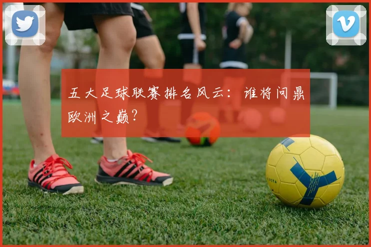 五大足球联赛排名风云:谁将问鼎欧洲之巅?